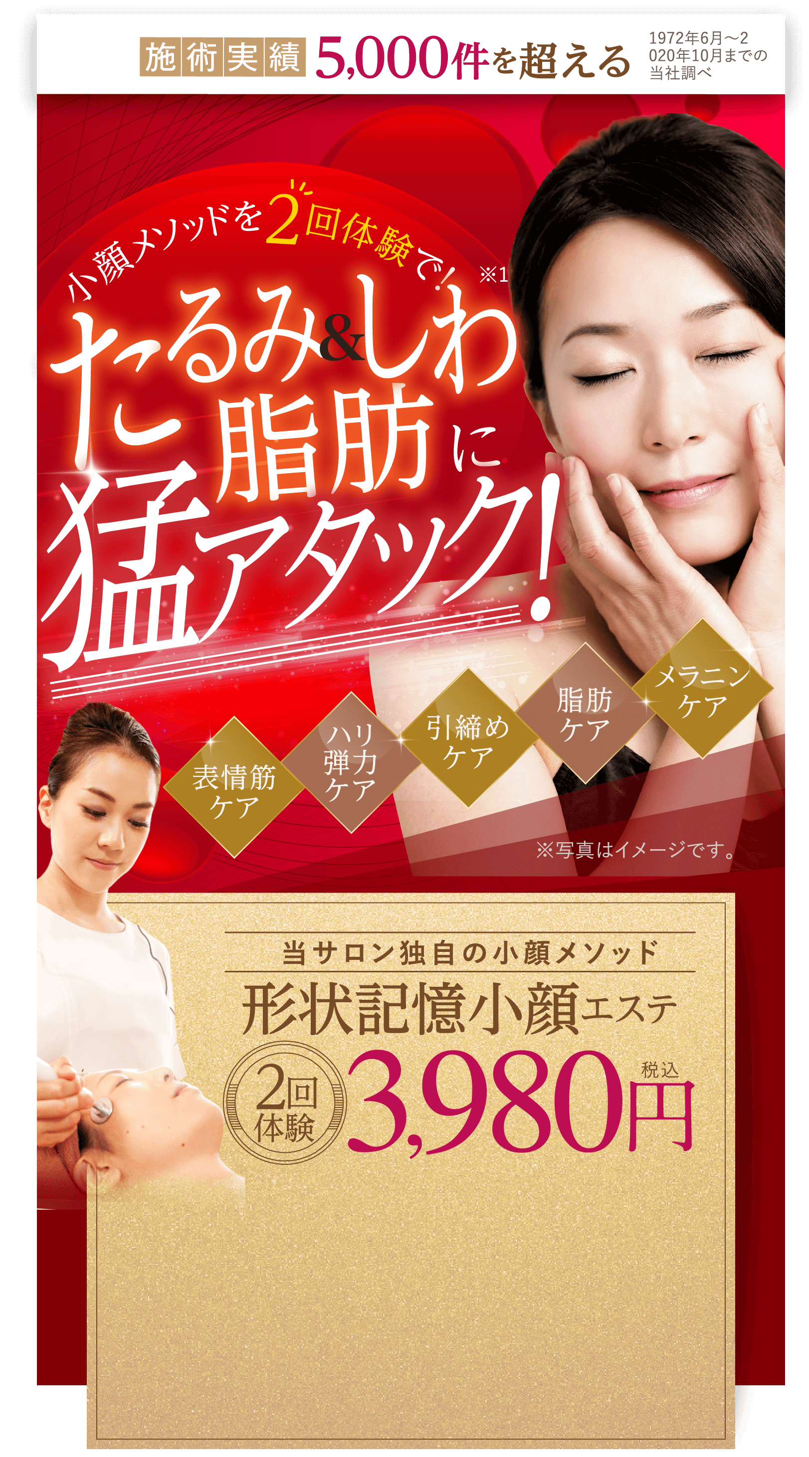 施術実績 5,000件を超える 1972年6月～2 020年10月までの 当社調べ  表情筋ケア ハリ弾力ケア 引締めケア 脂肪ケア メラニンケア 当サロン独自の小顔メソッド 形状記憶小顔エステ 2回体験 3,980円 税込