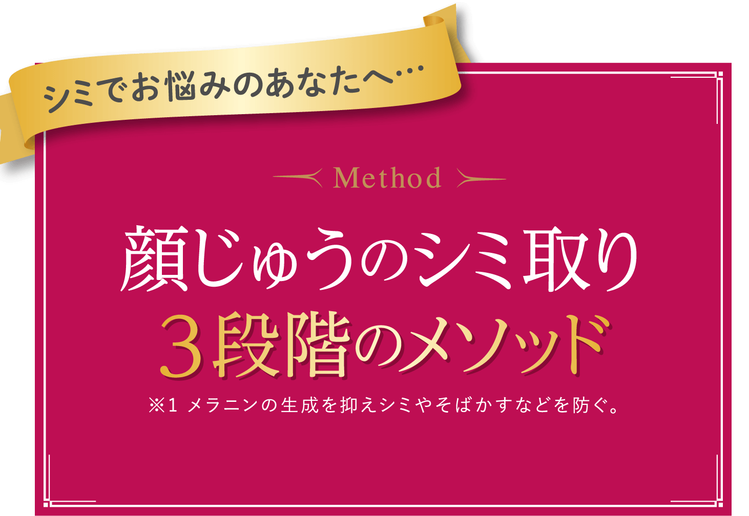 シミでお悩みのあなたへ…Method 顔じゅうのシミ取り ３段階のメソッド※1 メラニンの生成を抑えシミやそばかすなどを防ぐ。