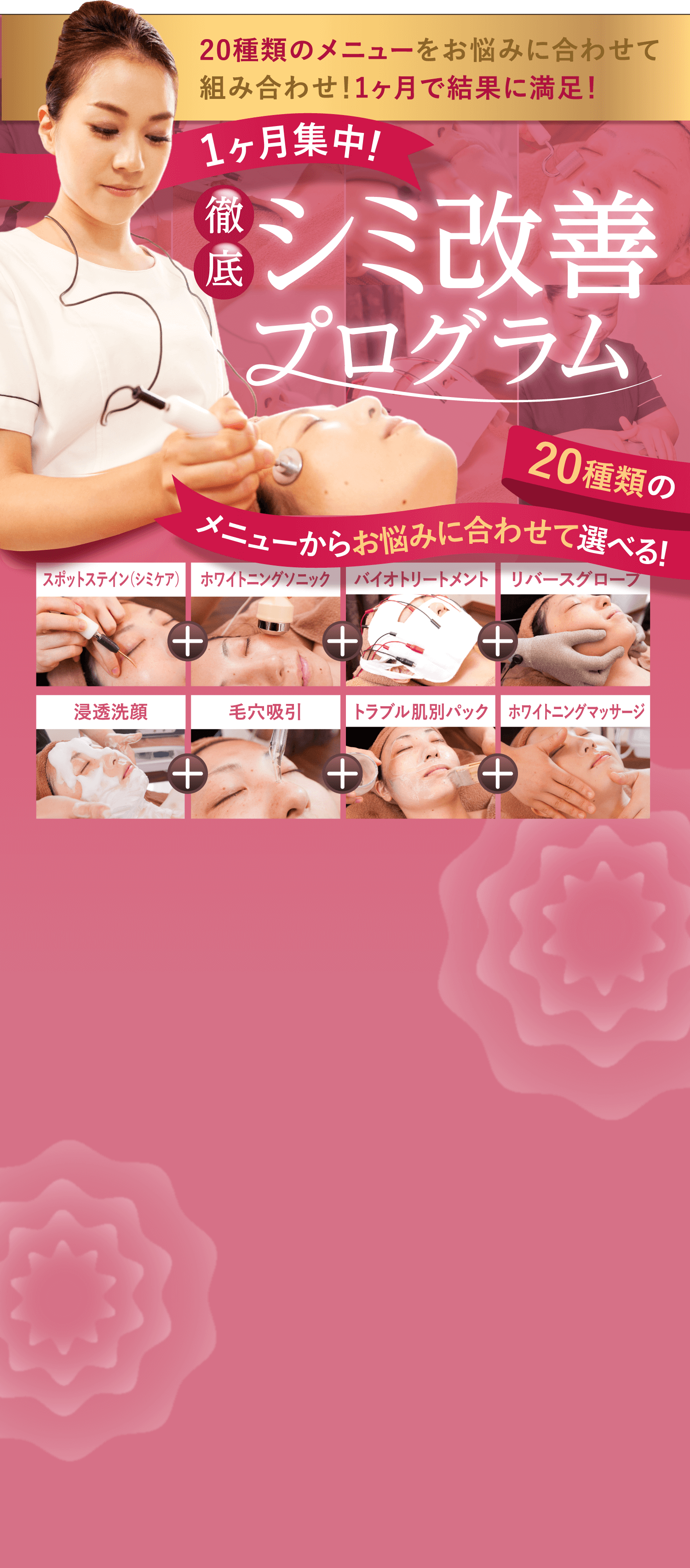 20種類のメニューをお悩みに合わせて組み合わせ！1ヶ月で結果に満足！ 徹底 シミ改善プログラム 20種類の メニューからお悩みに合わせて選べる！スポットステイン（シミケア） ホワイトニングソニック バイオトリートメント リバースグローブ 浸透洗顔 毛穴吸引 トラブル肌別パック ホワイトニングマッサージ