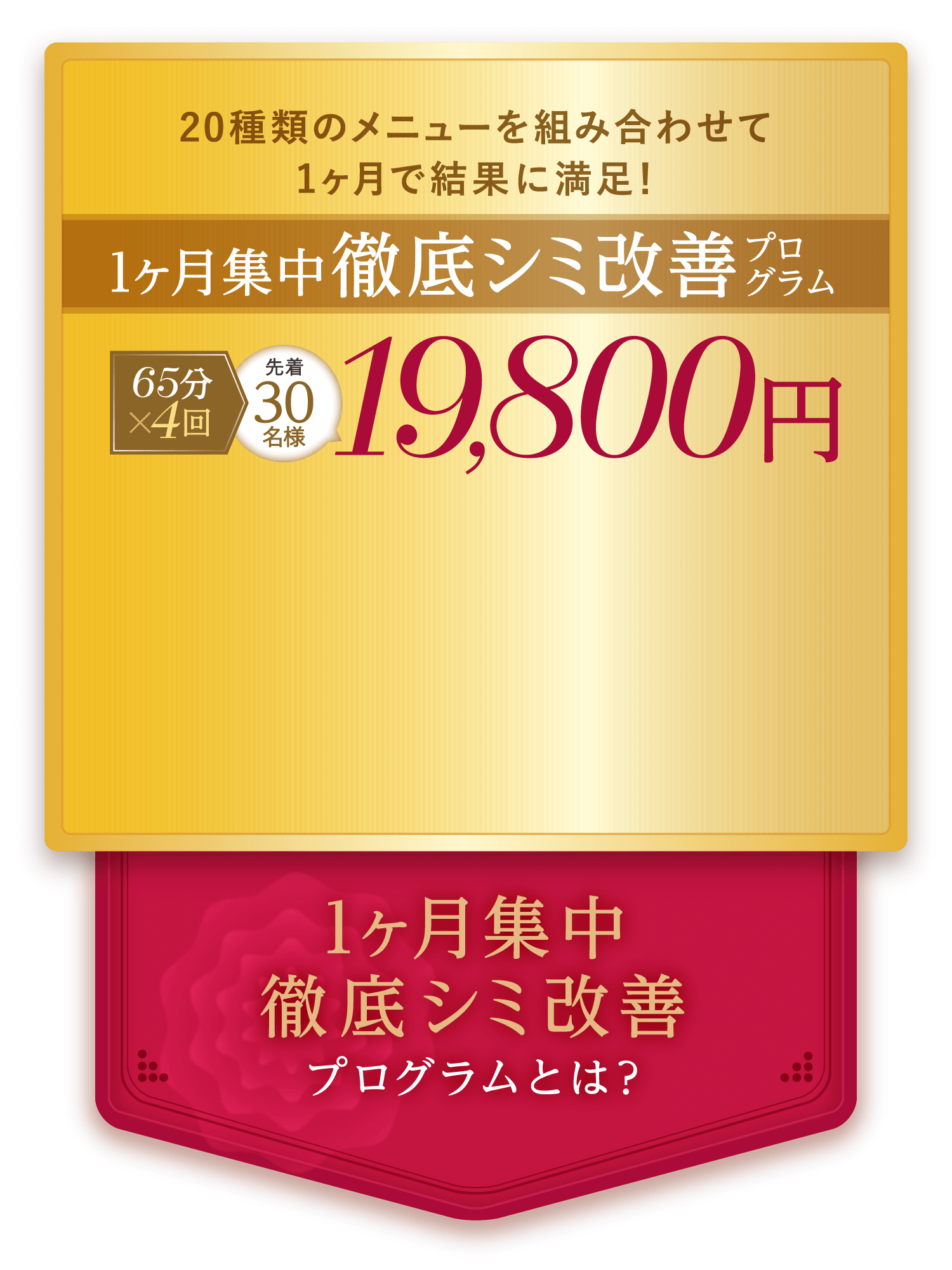 20種類のメニューを組み合わせて1ヶ月で結果に満足！ 1ヶ月集中徹底シミ改善 65分×4回 先着30名様 19,800円 1ヶ月集中徹底シミ改善プログラムとは？