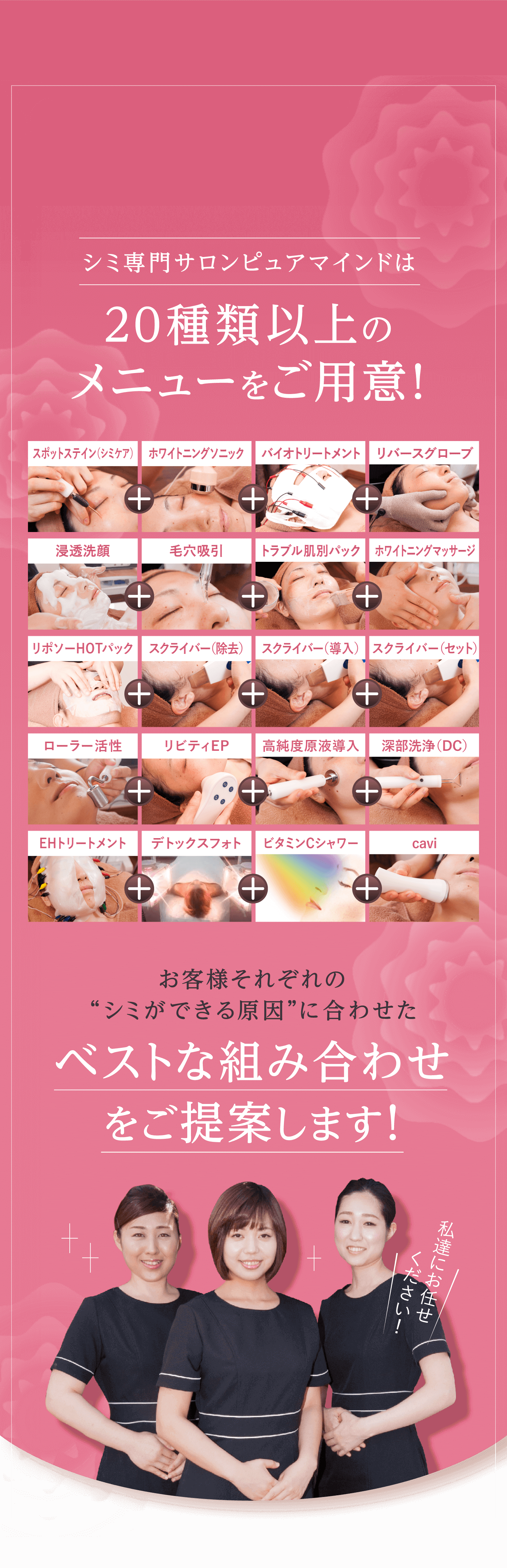 シミ専門サロンピュアマインドは 20種類以上のメニューをご用意！ スポットステイン（シミケア） ホワイトニングソニック バイオトリートメント リバースグローブ 浸透洗顔 毛穴吸引 トラブル肌別パック ホワイトニングマッサージ リポソーHOTパック スクライバー（除去） スクライバー（導入） スクライバー（セット） ローラー活性 リビティEP 高純度原液導入 深部洗浄（DC） EHトリートメント デトックスフォト ビタミンCシャワー フォト+ビタミンCシャワー お客様それぞれの“シミができる原因”に合わせた ベストな組み合わせをご提案します！ 私達にお任せ　　ください！