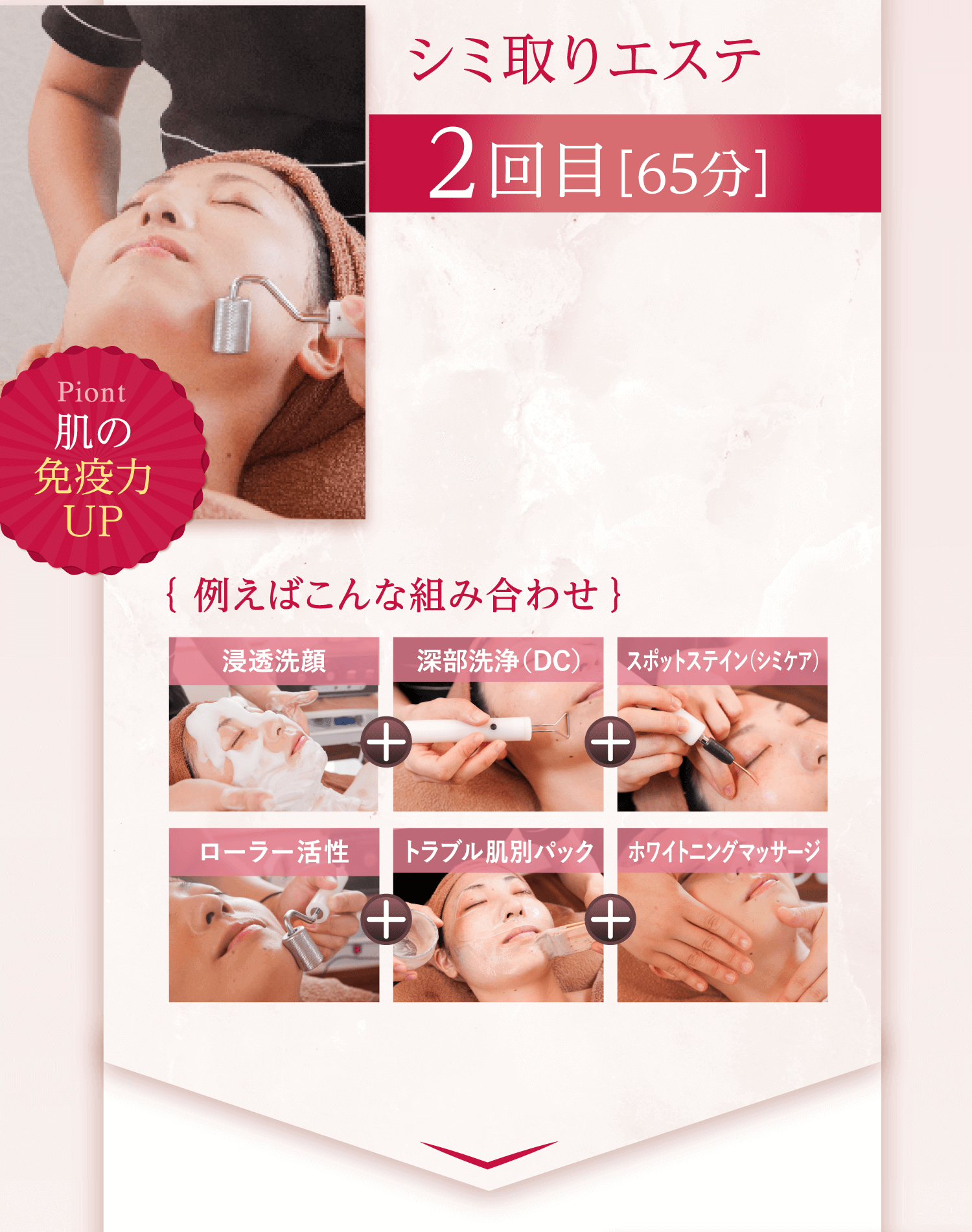 シミ取りエステ 2回目［65分］ Piont 肌の免疫力UP ｛ 例えばこんな組み合わせ ｝ 浸透洗顔 深部洗浄（DC） スポットステイン（シミケア） ローラー活性 トラブル肌別パック ホワイトニングマッサージ